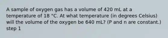 A sample of oxygen gas has a volume of 420 mL at a temperature of 18 °C. At what temperature (in degrees Celsius) will the volume of the oxygen be 640 mL? (P and n are constant.) step 1