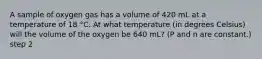 A sample of oxygen gas has a volume of 420 mL at a temperature of 18 °C. At what temperature (in degrees Celsius) will the volume of the oxygen be 640 mL? (P and n are constant.) step 2