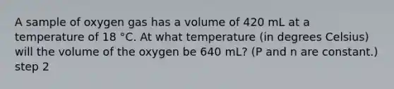 A sample of oxygen gas has a volume of 420 mL at a temperature of 18 °C. At what temperature (in degrees Celsius) will the volume of the oxygen be 640 mL? (P and n are constant.) step 2