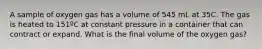 A sample of oxygen gas has a volume of 545 mL at 35C. The gas is heated to 151ºC at constant pressure in a container that can contract or expand. What is the final volume of the oxygen gas?