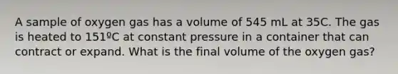 A sample of oxygen gas has a volume of 545 mL at 35C. The gas is heated to 151ºC at constant pressure in a container that can contract or expand. What is the final volume of the oxygen gas?