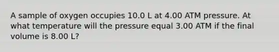 A sample of oxygen occupies 10.0 L at 4.00 ATM pressure. At what temperature will the pressure equal 3.00 ATM if the final volume is 8.00 L?