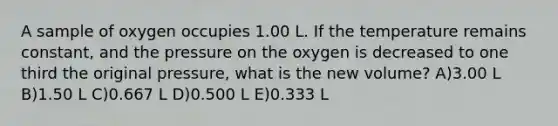 A sample of oxygen occupies 1.00 L. If the temperature remains constant, and the pressure on the oxygen is decreased to one third the original pressure, what is the new volume? A)3.00 L B)1.50 L C)0.667 L D)0.500 L E)0.333 L