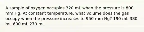 A sample of oxygen occupies 320 mL when the pressure is 800 mm Hg. At constant temperature, what volume does the gas occupy when the pressure increases to 950 mm Hg? 190 mL 380 mL 600 mL 270 mL