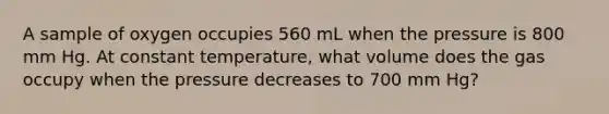 A sample of oxygen occupies 560 mL when the pressure is 800 mm Hg. At constant temperature, what volume does the gas occupy when the pressure decreases to 700 mm Hg?