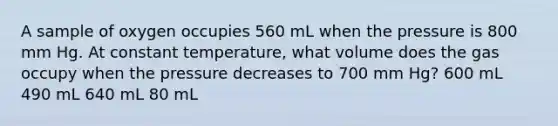 A sample of oxygen occupies 560 mL when the pressure is 800 mm Hg. At constant temperature, what volume does the gas occupy when the pressure decreases to 700 mm Hg? 600 mL 490 mL 640 mL 80 mL