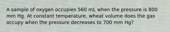 A sample of oxygen occupies 560 mL when the pressure is 800 mm Hg. At constant temperature, wheat volume does the gas occupy when the pressure decreases to 700 mm Hg?