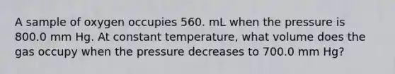 A sample of oxygen occupies 560. mL when the pressure is 800.0 mm Hg. At constant temperature, what volume does the gas occupy when the pressure decreases to 700.0 mm Hg?