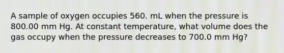 A sample of oxygen occupies 560. mL when the pressure is 800.00 mm Hg. At constant temperature, what volume does the gas occupy when the pressure decreases to 700.0 mm Hg?