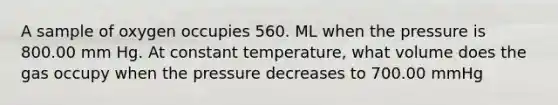 A sample of oxygen occupies 560. ML when the pressure is 800.00 mm Hg. At constant temperature, what volume does the gas occupy when the pressure decreases to 700.00 mmHg