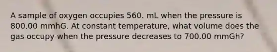 A sample of oxygen occupies 560. mL when the pressure is 800.00 mmhG. At constant temperature, what volume does the gas occupy when the pressure decreases to 700.00 mmGh?