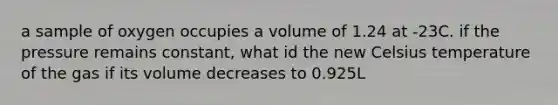 a sample of oxygen occupies a volume of 1.24 at -23C. if the pressure remains constant, what id the new Celsius temperature of the gas if its volume decreases to 0.925L