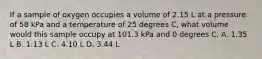 If a sample of oxygen occupies a volume of 2.15 L at a pressure of 58 kPa and a temperature of 25 degrees C, what volume would this sample occupy at 101.3 kPa and 0 degrees C. A. 1.35 L B. 1.13 L C. 4.10 L D. 3.44 L