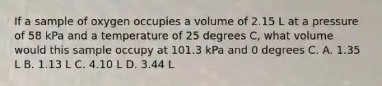 If a sample of oxygen occupies a volume of 2.15 L at a pressure of 58 kPa and a temperature of 25 degrees C, what volume would this sample occupy at 101.3 kPa and 0 degrees C. A. 1.35 L B. 1.13 L C. 4.10 L D. 3.44 L