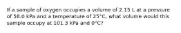 If a sample of oxygen occupies a volume of 2.15 L at a pressure of 58.0 kPa and a temperature of 25°C, what volume would this sample occupy at 101.3 kPa and 0°C?