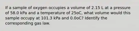 If a sample of oxygen occupies a volume of 2.15 L at a pressure of 58.0 kPa and a temperature of 25oC, what volume would this sample occupy at 101.3 kPa and 0.0oC? Identify the corresponding gas law.