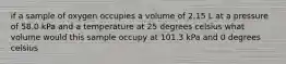 if a sample of oxygen occupies a volume of 2.15 L at a pressure of 58.0 kPa and a temperature at 25 degrees celsius what volume would this sample occupy at 101.3 kPa and 0 degrees celsius