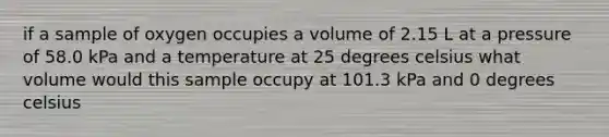 if a sample of oxygen occupies a volume of 2.15 L at a pressure of 58.0 kPa and a temperature at 25 degrees celsius what volume would this sample occupy at 101.3 kPa and 0 degrees celsius