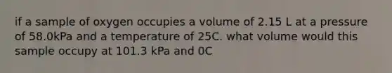 if a sample of oxygen occupies a volume of 2.15 L at a pressure of 58.0kPa and a temperature of 25C. what volume would this sample occupy at 101.3 kPa and 0C