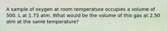 A sample of oxygen at room temperature occupies a volume of 500. L at 1.75 atm. What would be the volume of this gas at 2.50 atm at the same temperature?