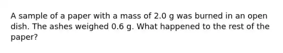 A sample of a paper with a mass of 2.0 g was burned in an open dish. The ashes weighed 0.6 g. What happened to the rest of the paper?