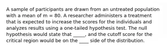 A sample of participants are drawn from an untreated population with a mean of m = 80. A researcher administers a treatment that is expected to increase the scores for the individuals and analyzes results using a one-tailed hypothesis test. The null hypothesis would state that _____, and the cutoff score for the critical region would be on the ____ side of the distribution.