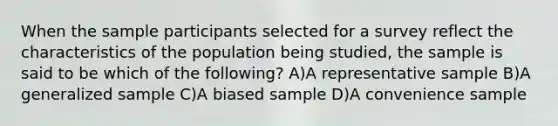 When the sample participants selected for a survey reflect the characteristics of the population being studied, the sample is said to be which of the following? A)A representative sample B)A generalized sample C)A biased sample D)A convenience sample