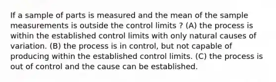 If a sample of parts is measured and the mean of the sample measurements is outside the control limits ? (A) the process is within the established control limits with only natural causes of variation. (B) the process is in control, but not capable of producing within the established control limits. (C) the process is out of control and the cause can be established.