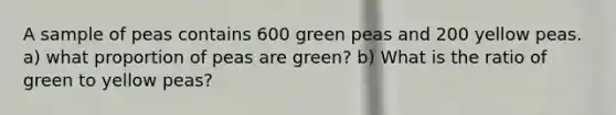 A sample of peas contains 600 green peas and 200 yellow peas. a) what proportion of peas are green? b) What is the ratio of green to yellow peas?