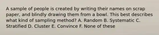 A sample of people is created by writing their names on scrap paper, and blindly drawing them from a bowl. This best describes what kind of sampling method? A. Random B. Systematic C. Stratified D. Cluster E. Convince F. None of these