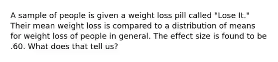 A sample of people is given a weight loss pill called "Lose It." Their mean weight loss is compared to a distribution of means for weight loss of people in general. The effect size is found to be .60. What does that tell us?