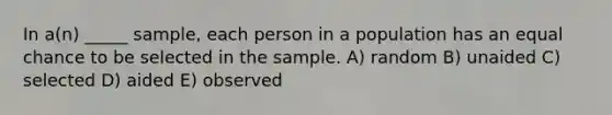 In a(n) _____ sample, each person in a population has an equal chance to be selected in the sample. A) random B) unaided C) selected D) aided E) observed