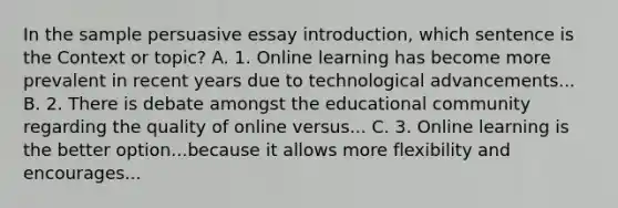 In the sample persuasive essay introduction, which sentence is the Context or topic? A. 1. Online learning has become more prevalent in recent years due to technological advancements... B. 2. There is debate amongst the educational community regarding the quality of online versus... C. 3. Online learning is the better option...because it allows more flexibility and encourages...