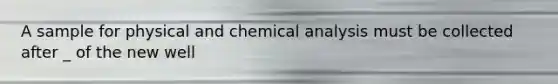 A sample for physical and chemical analysis must be collected after _ of the new well