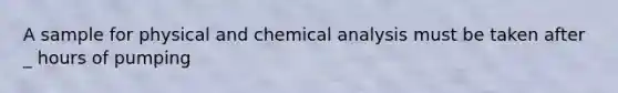 A sample for physical and chemical analysis must be taken after _ hours of pumping