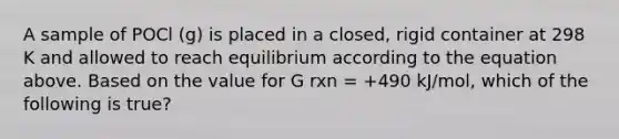 A sample of POCl (g) is placed in a closed, rigid container at 298 K and allowed to reach equilibrium according to the equation above. Based on the value for G rxn = +490 kJ/mol, which of the following is true?