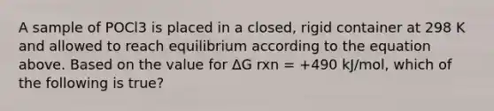 A sample of POCl3 is placed in a closed, rigid container at 298 K and allowed to reach equilibrium according to the equation above. Based on the value for ΔG rxn = +490 kJ/mol, which of the following is true?