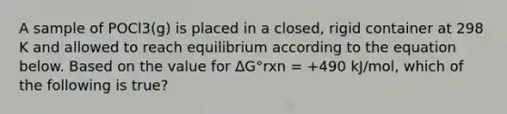 A sample of POCl3(g) is placed in a closed, rigid container at 298 K and allowed to reach equilibrium according to the equation below. Based on the value for ΔG°rxn = +490 kJ/mol, which of the following is true?