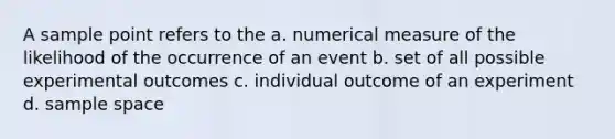 A sample point refers to the a. numerical measure of the likelihood of the occurrence of an event b. set of all possible experimental outcomes c. individual outcome of an experiment d. sample space