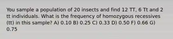 You sample a population of 20 insects and find 12 TT, 6 Tt and 2 tt individuals. What is the frequency of homozygous recessives (tt) in this sample? A) 0.10 B) 0.25 C) 0.33 D) 0.50 F) 0.66 G) 0.75