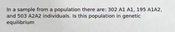 In a sample from a population there are: 302 A1 A1, 195 A1A2, and 503 A2A2 individuals. Is this population in genetic equilibrium