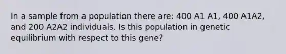 In a sample from a population there are: 400 A1 A1, 400 A1A2, and 200 A2A2 individuals. Is this population in genetic equilibrium with respect to this gene?