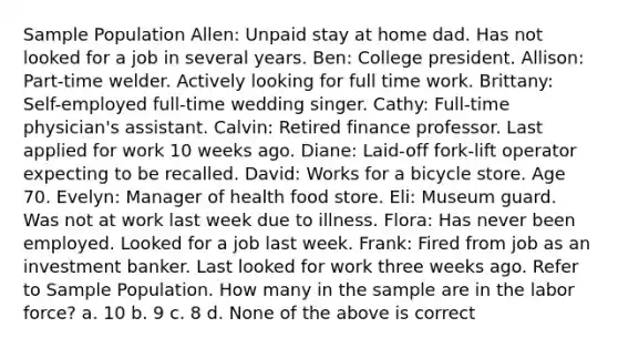 Sample Population Allen: Unpaid stay at home dad. Has not looked for a job in several years. Ben: College president. Allison: Part-time welder. Actively looking for full time work. Brittany: Self-employed full-time wedding singer. Cathy: Full-time physician's assistant. Calvin: Retired finance professor. Last applied for work 10 weeks ago. Diane: Laid-off fork-lift operator expecting to be recalled. David: Works for a bicycle store. Age 70. Evelyn: Manager of health food store. Eli: Museum guard. Was not at work last week due to illness. Flora: Has never been employed. Looked for a job last week. Frank: Fired from job as an investment banker. Last looked for work three weeks ago. Refer to Sample Population. How many in the sample are in the labor force? a. 10 b. 9 c. 8 d. None of the above is correct