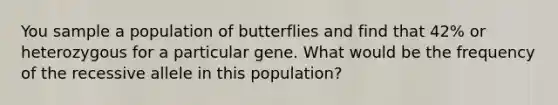 You sample a population of butterflies and find that 42% or heterozygous for a particular gene. What would be the frequency of the recessive allele in this population?