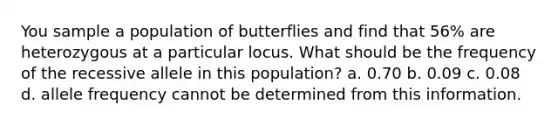 You sample a population of butterflies and find that 56% are heterozygous at a particular locus. What should be the frequency of the recessive allele in this population? a. 0.70 b. 0.09 c. 0.08 d. allele frequency cannot be determined from this information.