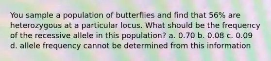 You sample a population of butterflies and find that 56% are heterozygous at a particular locus. What should be the frequency of the recessive allele in this population? a. 0.70 b. 0.08 c. 0.09 d. allele frequency cannot be determined from this information