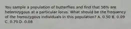 You sample a population of butterflies and find that 56% are heterozygous at a particular locus. What should be the frequency of the homozygous individuals in this population? A. 0.50 B. 0.09 C. 0.70 D. 0.08