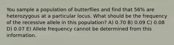 You sample a population of butterflies and find that 56% are heterozygous at a particular locus. What should be the frequency of the recessive allele in this population? A) 0.70 B) 0.09 C) 0.08 D) 0.07 E) Allele frequency cannot be determined from this information.