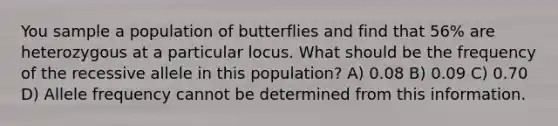 You sample a population of butterflies and find that 56% are heterozygous at a particular locus. What should be the frequency of the recessive allele in this population? A) 0.08 B) 0.09 C) 0.70 D) Allele frequency cannot be determined from this information.