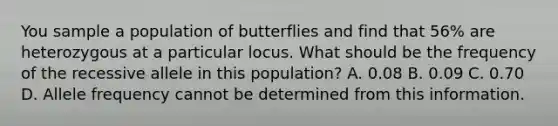 You sample a population of butterflies and find that 56% are heterozygous at a particular locus. What should be the frequency of the recessive allele in this population? A. 0.08 B. 0.09 C. 0.70 D. Allele frequency cannot be determined from this information.